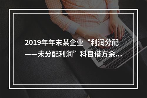 2019年年末某企业“利润分配——未分配利润”科目借方余额2