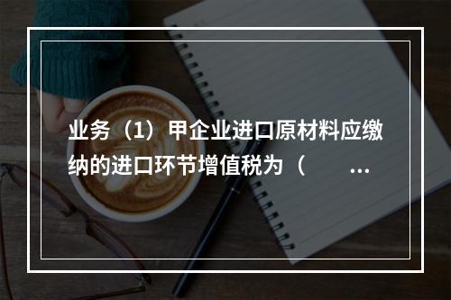 业务（1）甲企业进口原材料应缴纳的进口环节增值税为（　　）万