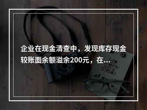 企业在现金清查中，发现库存现金较账面余额溢余200元，在未经