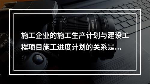 施工企业的施工生产计划与建设工程项目施工进度计划的关系是（　