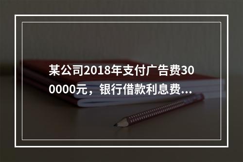 某公司2018年支付广告费300000元，银行借款利息费用2