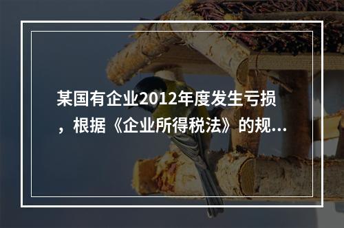 某国有企业2012年度发生亏损，根据《企业所得税法》的规定，