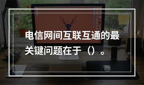 电信网间互联互通的最关键问题在于（）。