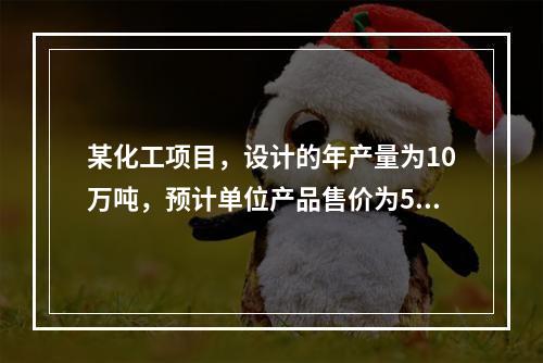 某化工项目，设计的年产量为10万吨，预计单位产品售价为500