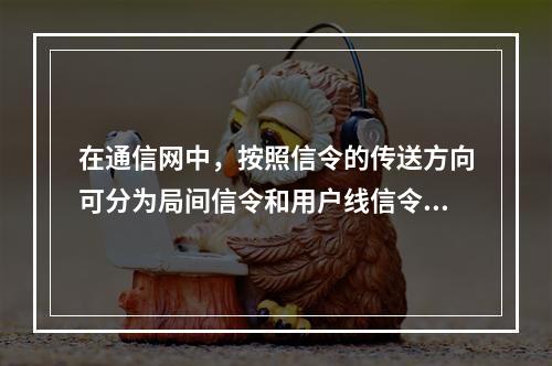 在通信网中，按照信令的传送方向可分为局间信令和用户线信令。（