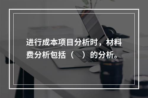 进行成本项目分析时，材料费分析包括（　）的分析。