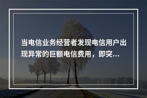 当电信业务经营者发现电信用户出现异常的巨额电信费用，即突然出