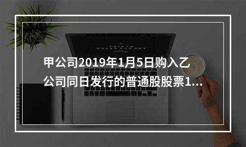 甲公司2019年1月5日购入乙公司同日发行的普通股股票100