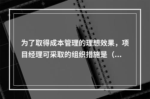 为了取得成本管理的理想效果，项目经理可采取的组织措施是（　）