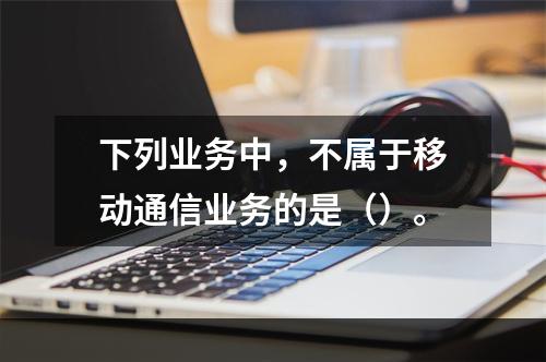 下列业务中，不属于移动通信业务的是（）。