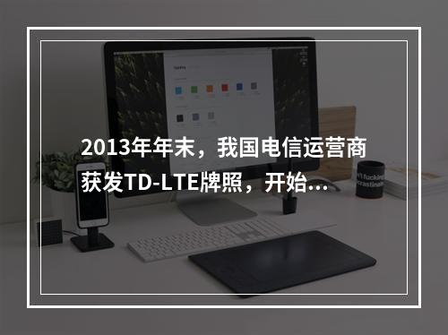 2013年年末，我国电信运营商获发TD-LTE牌照，开始正式