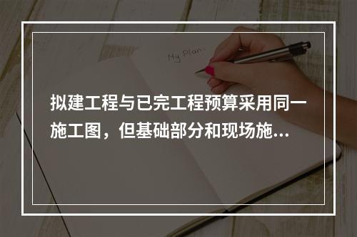 拟建工程与已完工程预算采用同一施工图，但基础部分和现场施工条