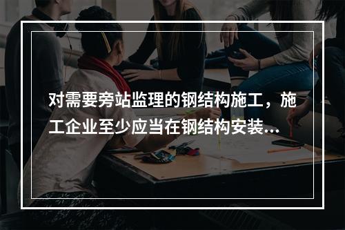 对需要旁站监理的钢结构施工，施工企业至少应当在钢结构安装前（