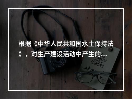 根据《中华人民共和国水土保持法》，对生产建设活动中产生的废弃