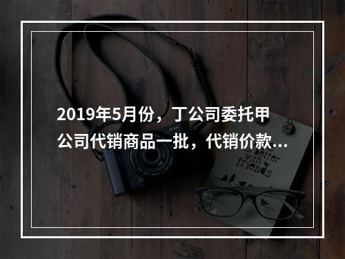 2019年5月份，丁公司委托甲公司代销商品一批，代销价款为3