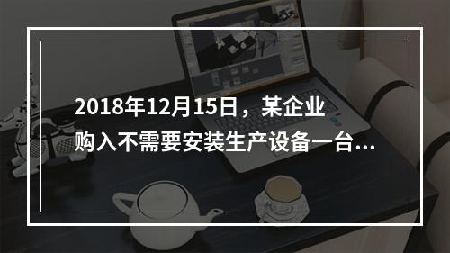 2018年12月15日，某企业购入不需要安装生产设备一台，原