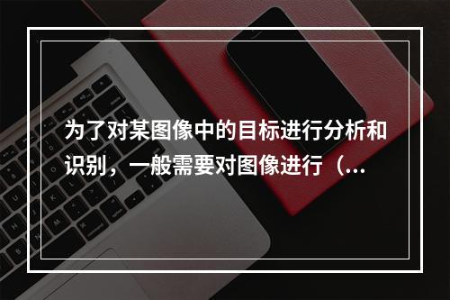 为了对某图像中的目标进行分析和识别，一般需要对图像进行（）处