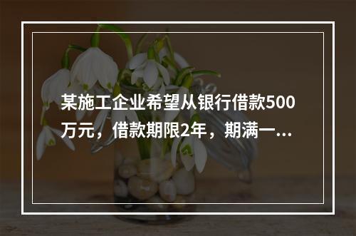 某施工企业希望从银行借款500万元，借款期限2年，期满一次还