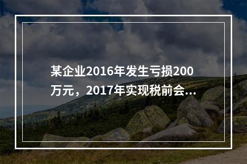 某企业2016年发生亏损200万元，2017年实现税前会计利