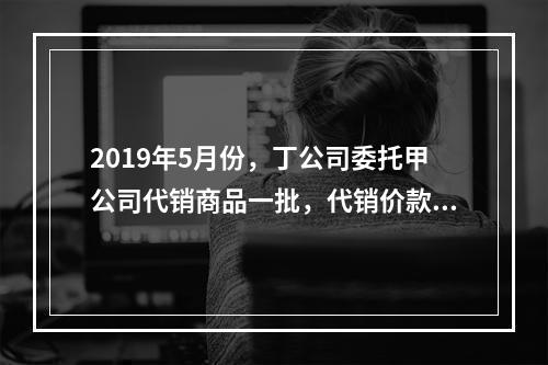 2019年5月份，丁公司委托甲公司代销商品一批，代销价款为3