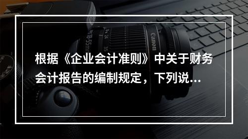 根据《企业会计准则》中关于财务会计报告的编制规定，下列说法错