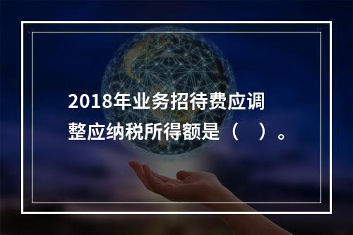 2018年业务招待费应调整应纳税所得额是（　）。