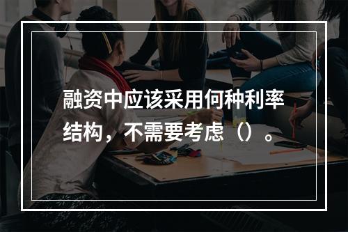 融资中应该采用何种利率结构，不需要考虑（）。