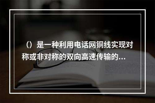 （）是一种利用电话网铜线实现对称或非对称的双向高速传输的技术