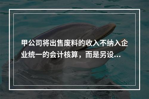 甲公司将出售废料的收入不纳入企业统一的会计核算，而是另设账簿