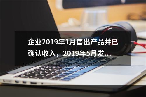 企业2019年1月售出产品并已确认收入，2019年5月发生销