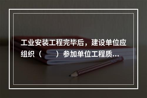 工业安装工程完毕后，建设单位应组织（　　）参加单位工程质量