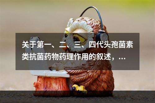 关于第一、二、三、四代头孢菌素类抗菌药物药理作用的叙述，错误