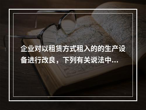 企业对以租赁方式租入的的生产设备进行改良，下列有关说法中，不