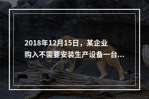 2018年12月15日，某企业购入不需要安装生产设备一台，原