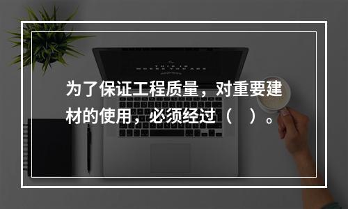 为了保证工程质量，对重要建材的使用，必须经过（　）。