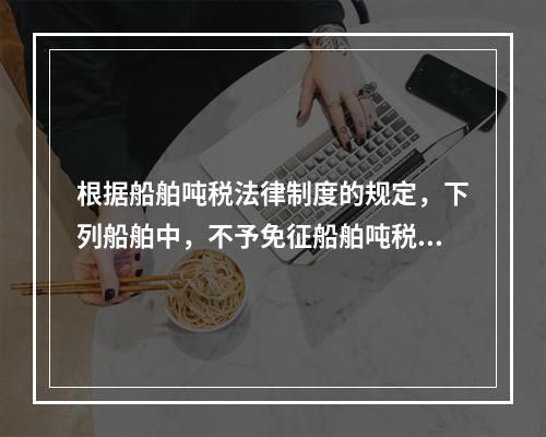 根据船舶吨税法律制度的规定，下列船舶中，不予免征船舶吨税的是