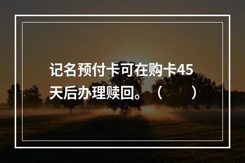 记名预付卡可在购卡45天后办理赎回。（　　）