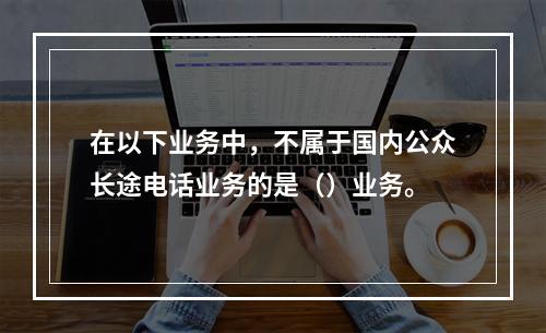 在以下业务中，不属于国内公众长途电话业务的是（）业务。