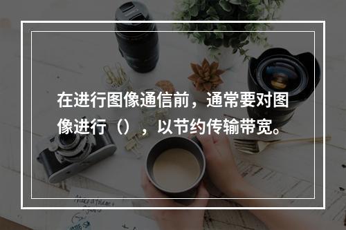 在进行图像通信前，通常要对图像进行（），以节约传输带宽。