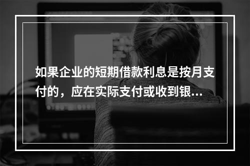 如果企业的短期借款利息是按月支付的，应在实际支付或收到银行的