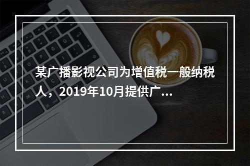 某广播影视公司为增值税一般纳税人，2019年10月提供广告设