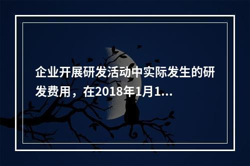 企业开展研发活动中实际发生的研发费用，在2018年1月1日至