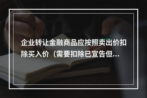 企业转让金融商品应按照卖出价扣除买入价（需要扣除已宣告但尚未