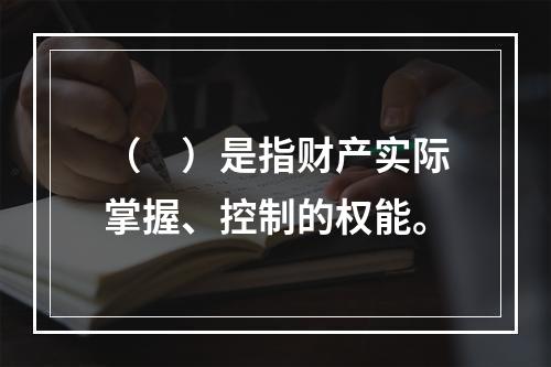 （　）是指财产实际掌握、控制的权能。