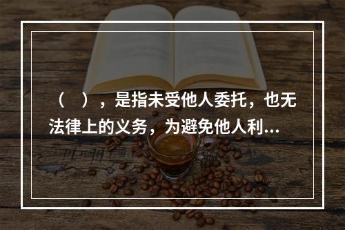 （　），是指未受他人委托，也无法律上的义务，为避免他人利益受