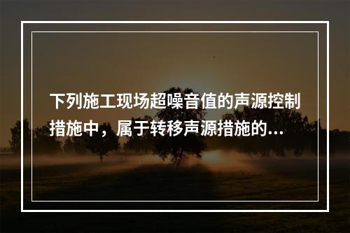 下列施工现场超噪音值的声源控制措施中，属于转移声源措施的是（