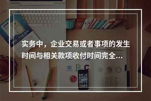 实务中，企业交易或者事项的发生时间与相关款项收付时间完全一致