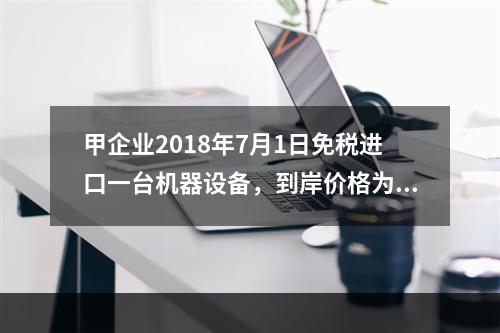 甲企业2018年7月1日免税进口一台机器设备，到岸价格为30