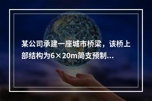 某公司承建一座城市桥梁，该桥上部结构为6×20m简支预制预应