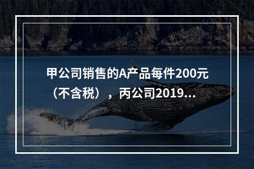 甲公司销售的A产品每件200元（不含税），丙公司2019年1